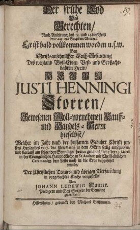 Der frühe Tod Des Gerechten : Nach Anleitung des 13. und 14ten Vers im IV. Cap. des Buchs der Weisheit Er ist bald vollkommen worden u.s.w. ; Bey Christ-ansehnlicher Leich-Bestattung Des weyland Woll-Edlen Vest- und Großachtbahren Herrn, Herrn Justi Henningi Storren, Gewesenen Woll-vornehmen Kauff- und Handels-Herrn hieselbst, Welcher im Jahr ... 1717. den 8ten Martii in dem Herrn seelig entschlaffen, und darauff am folgenden Sonntage ... war der 14. Martii in der Evangelischen Haupt-Kirche zu St. Andreæ ... beygesetzet wurde