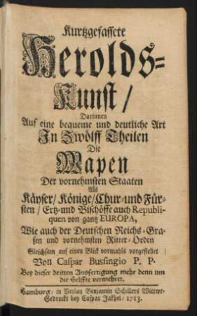 Kurtzgefassete Herolds-Kunst : Darinnen Auf eine bequeme und deutliche Art In Zwölff Theilen Die Wapen Der vornehmsten Staaten Als Käyser, Könige, Chur- und Fürsten, Ertz- und Bischöffe auch Republiquen von gantz Europa, Wie auch der Deutschen Reichs-Grafen und vornehmsten Ritter-Orden Gleichsam auf einen Blick vormahls vorgestellet