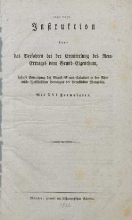 Instruktion über das Verfahren bei der Ermittelung des Rein-Ertrages vom Grund-Eigenthum, behufs Anfertigung des Grund-Steuer-Katasters in den Rheinisch-Westfälischen Provinzen der Preußischen Monarchie : mit XVI Formularen
