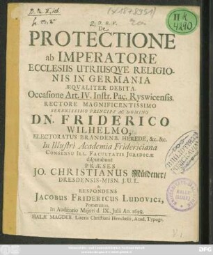 De Protectione ab Imperatore Ecclesiis Utriusque Religionis In Germania Aequaliter Debita. Occasione Art. IV. Instr. Pac. Ryswicensis ... In Illustri Academia Fridericiana ... disputabunt Praeses Jo. Christianus Müldener/ ... & Respondens Jacobus Fridericus Ludovici, Pomeranus ... d. IX. Iulii Ao. 1698.