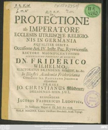 De Protectione ab Imperatore Ecclesiis Utriusque Religionis In Germania Aequaliter Debita. Occasione Art. IV. Instr. Pac. Ryswicensis ... In Illustri Academia Fridericiana ... disputabunt Praeses Jo. Christianus Müldener/ ... & Respondens Jacobus Fridericus Ludovici, Pomeranus ... d. IX. Iulii Ao. 1698.