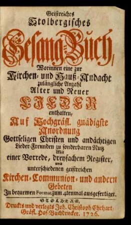Geistreiches Stolbergisches Gesang-Buch, Worinnen eine zur Kirchen- und Hauß-Andacht zulängliche Anzahl Alter und Neuer Lieder enthalten : Auf Hochgräfl. gnädigste Anordnung Gottseligen Christen und andächtigen Lieder-Freunden zu sonderbaren Nutz Mit einer Vorrede, dreyfachem Register, und unterschiedenen geistreichen Kirchen-Communion- und andern Gebeten