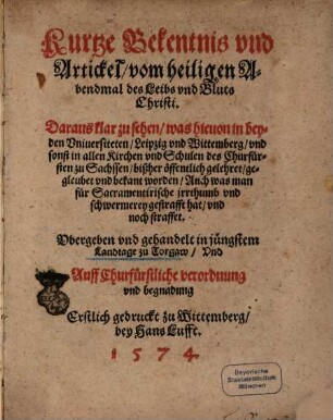 Kurtze Bekentnis vnd Artickel, vom heiligen Abendmal des Leibs vnd Bluts Christi : Daraus klar zu sehen, was hieuon in beyden Vniuersiteten, Leipzig vnd Wittemberg, vnd sonst in allen Kirchen vnd Schulen des Churfürsten zu Sachssen, bißher öffentlich gelehret ... worden ... Vbergeben vnd gehandelt in jüngstem Landtage zu Torgaw ... Erstlich gedruckt zu Wittemberg bey Hans Lufft