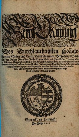 BergkOrdnüng Des Durchlauchtigsten Hochgebornen Fürsten vnd Herrn, Herrn Augusten, Hertzogen zu Sachsen, des Heiligen Römischen Reichs Ertzmarschaln vnd Churfürsten, Landgraffen in Düringen, Marggraffen zu Meissen, vnd Burggraffen zu Magdeburg : Aus seiner Churfürstlichen Gnaden löblichen Vorfaren [et]c. alten Artickeln, auch voriger vnd nechst erklärter Ordenung, auffs newe zusammen gezogen, den Bergwercken vnd allen Bawenden Gewercken zum besten, Mit befreyhungen vnd Newen Artickeln vormehret, vnd auffs kürtzest vorfasset, In Druck gegeben ; [Geschehen und geben zur Annenburgk den 4. Novemb. Im Jahr nach Christi ... Geburt, Tausent fünffhundert und im drey und siebentzigsten]