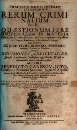 Practicae Novae Imperialis Saxonicae Rerum Criminalium Pars ..., 3. Quaestionum Fere Universarum In Materia Processus Criminalis, tam ordinarii quam inquisitorii, Torturae, Executionis, & Remissionis ac Mitigationis poenarum, Ex Iure Civili Romano, Imperiali, Saxonico, Ordinat. & Constitut. Electoral. Decisiones Absolutas, Responsis Scabinorum Lipsiensium approbatas ... exhibens