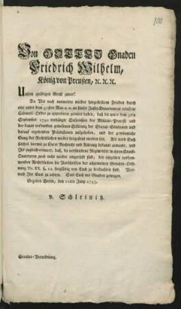 Von Gottes Gnaden Friedrich Wilhelm, König von Preußen, [et]c. [et]c. [et]c. Unsern gnädigen Gruß zuvor! Da Wir nach nunmehro wieder hergestelltem Frieden durch eine unter dem 30sten May a.c. ... erlassene Cabinets-Ordre zu approbiren geruhet haben, daß die unter dem dem 3ten September 1792 verhängte Suspension der Militair-Processe ... aufgehoben ... werden soll ... Gegeben Berlin, den 11ten Juny 1795. v. Schleinitz. Circular-Verordnung.