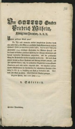 Von Gottes Gnaden Friedrich Wilhelm, König von Preußen, [et]c. [et]c. [et]c. Unsern gnädigen Gruß zuvor! Da Wir nach nunmehro wieder hergestelltem Frieden durch eine unter dem 30sten May a.c. ... erlassene Cabinets-Ordre zu approbiren geruhet haben, daß die unter dem dem 3ten September 1792 verhängte Suspension der Militair-Processe ... aufgehoben ... werden soll ... Gegeben Berlin, den 11ten Juny 1795. v. Schleinitz. Circular-Verordnung.