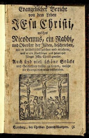 Evangelischer Bericht von dem Leben Jesu Christi : welches Nicodemus, ein Rabbi, und Oberster der Jüden, beschrieben, wie er solches selbst gesehen und erfahren; weil er ein Nachfolger und heimlicher Jünger Jesu Christi gewesen ; Auch sind viel schöne Stücke und Geschichten dabey zu finden, welche die Evangelisten nicht beschrieben