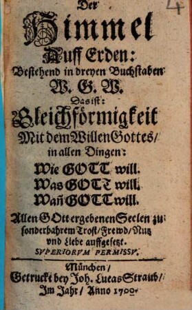 Der Himmel Auff Erden: Bestehend in dreyen Buchstaben W. G. W. Das ist: Gleichförmigkeit Mit dem Willen Gottes, in allen Dingen: Wie Gott will. Was Gott will. Wan[n] Gott will : Allen Gott ergebenen Seelen zu sonderbahrem Trost, Frewd, Nutz vnd Liebe auffgesetzt