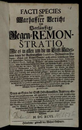 Facti Species Oder Warhaffter Bericht Und Vorläuffige Gegen-Remonstratio, Wie es in allen um die im Stifft Hildesheim denen der Augspurgischen Confession-Verwandten Predigern/ Schul- und Kirchen-Dienern/ auch andern Unterthanen wider den Passawischen Vertrag/ Religions-Fried/ Instrumentum Pacis ... zugefügte viele und herbe Religions-Beschwerden in Facto eigentlich bewandt : wie dieselbe des jetzigen Herrn Bischoffen Hoch-Fürstl. Gnaden von den Evangelischen Land-Ständen daselbst zwar vielfältig und wehmüthigst geklaget/ niemahls aber der Gebühr und obigen Reichs- und Landes-Constitutionibus gemäß/ erlediget und abgethan ... ; Denen an Seiten der Stifft Hildesheimischen Regierung ohnlängst herausgekommenen also genandten Vindiciis des höchstverletzten Landes-Fürstlichen Respects und Gehorsams [et]c. ... zu unumgänglicher Rettung der Evangelischen Land-Stände Ehre und Unschuld ... vorerst entgegen gesetzet/ und ... zu selbstbeliebiger Information und Nachricht herausgegeben und zum Druck befordert