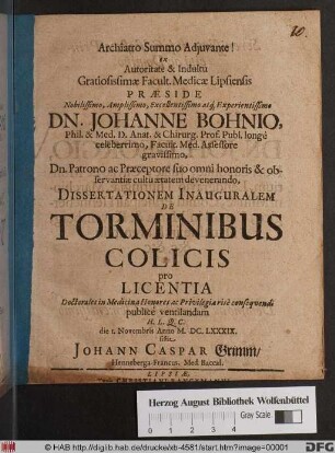 Archiatro Summo Adiuvante! ex Autoritate & Indultu Gratiosissimae Facult. Medicae Lipsiensis Praeside ... Dn. Johanne Bohnio ... Dissertationem Inauguralem De Torminibus Colicis ... publice ventilandam ... die 1. Novembris Anno M.DC.LXXXIX. sistit Johann Caspar Grimm/ Henneberga-Francus. Med. Baccal.