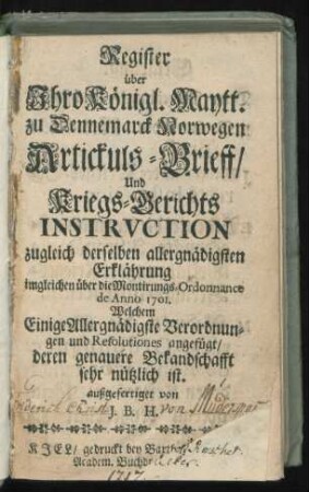 Register über Ihro Königl. Maytt. zu Dennemarck Norwegen Artickuls-Brieff, Und Kriegs-Berichts Instruction zugleich derselben allergnädigsten Erklährung imgleichen über die Montirungs-Ordonnance de Anno 1701. : Welchem Einige Allergnädigste Verordnungen und Resolutiones angefügt, deren genauere Bekandschafft sehr nützlich ist