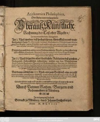 Arithmetica Philosophica, Oder schöne newe wolgegründte Uberauß Künstliche Rechnung der Coß oder Algebrae/ : In drey unterschiedliche Theil getheilt. Im I. Theil werden ... Herrn D. Hieronymi Cardani, ... dreyzehen Reguln ... beschrieben und gesetzt ... Im II. Theil folget die aller künstlichste Resolution deß gantzen Arithmetisch. Cubiccossischen Lustgartens/ ... Herrn Johann Faulhabern/ ... sampt ... erklärung/ ... Und dann endlich im III. Theil/ als zum Beschluß/ eine anzahl ... Quaestiones unnd Exempla/ ...