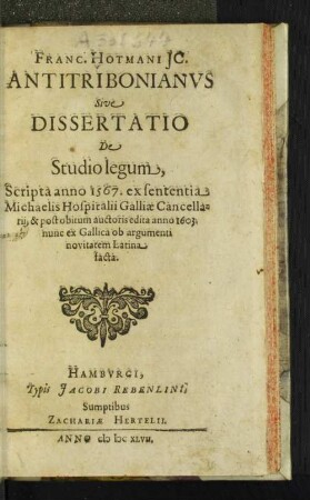 Franc. Hotmani IC. Antitribonianus Sive Dissertatio De Studio legum : Scripta anno 1567. ex sententia Michaelis Hospitalii Galliae Cancellarii, & post obitum auctoris edita anno 1603. ; nunc ex Gallica ob argumenti novitatem Latina facta