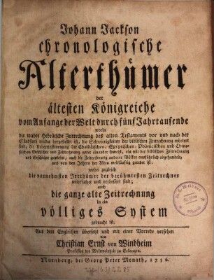 Johann Jachsons chronologische Alterthümer der ältesten Königreiche vom Anfange der Welt durch fünf Jahrtausende : worin die wahre Hebräische Zeitrechnung des alten Testaments vor und nach der Sündfluth wieder hergestellet ist, die Schwierigkeiten der biblischen Zeitrechnung erörtert sind, die Uebereinstimmung der Chaldäischen, Egyptischen, Phönicischen und Chinesischen Geschichte und Zeitrechnung unter einander sowohl, als mit der biblischen Zeitrechnung und Geschichte gewiesen, auch die Zeitrechnung anderer Völker ausführlich abgehandelt, und von den Jahren der Alten weitläuftig geredet ist: wobei zugleich die vornehmsten Irrthümer der berühmtesten Zeitrechner untersuchet und verbessert sind; auch die ganze alte Zeitrechnung in ein völliges System gebracht ist