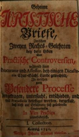 Geheime Juristische Briefe, Zwischen Zweyen Rechts-Gelehrten : bey dero Leben über Practische Controversien, während ihrer Procuratur und Assessur, bey einigen Dicasteriis Chur-Sächs. Lande gewechselt, In welchen gantz Besondere Processe vorgetragen, untersucht, entschieden, und mit Praejudiciis befestiget worden, dergestalt, daß diese auf Erfahrung sich gründende Controversiae In Vita Practica unentbehrlich, [1]