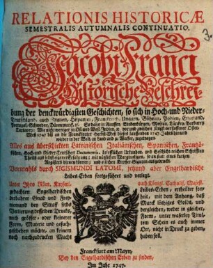 Relationis Historicae Semestralis Autumnalis Continuatio : Jacobi Franci Historische Beschreibung der denckwürdigsten Geschichten: so sich in Hoch- und Nieder-Teutschland ... vor und zwischen jüngst verflossener Oster-Meß 1747, biß an die Franckfurter Herbst-Meß dieses lauffenden 1747. Jahrs hin und wieder in der Welt, zu Land und zu Wasser, zugetragen
