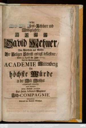 Als der Wohl-Edle, Groß-Achtbahre und Wohlgelahrte, Herr David Mehner, Von Waltheim aus Meisen, Der Heiligen Schrifft eyfrigst befliessener, Den 29 April. im Jahr 1719, Auf der Weltberühmten Academie Wittenberg Die höchste Würde in der Welt Weißheit rühmligst erhielte, wolte Selbigem hierzu schuldigst gratuliren Des Herrn Adiuncti Wageners Tisch-Compagnie