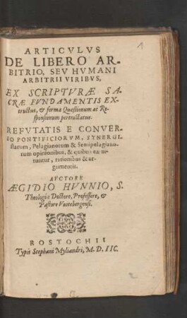 ARTICVLVS || DE LIBERO AR-||BITRIO, SEV HVMANI || ARBITRII VIRIBVS,|| EX SCRIPTVRAE SA-||CRAE FVNDAMENTIS EX-||tructus, et forma Quaestionum ac Re-||sponsionum pertractatus.|| REFVTATIS E CONVER-||SO PONTIFICIORVM, SYNERGI-||starum, Pelagianorum & Semipelagiano-||rum opinionibus ... || AVCTORE || AEGIDIO HVNNIO, S.|| Theologiae Doctore, Professore, et || Pastore Vuitebergensi.||