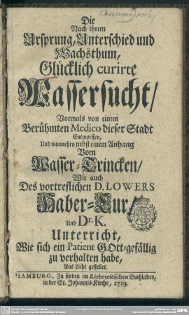 Die Nach ihrem Ursprung, Unterschied und Wachsthum, Glücklich curirte Wassersucht : Vormals von einem berühmten Medico dieser Stadt Entworffen, Und nunmehro nebst einem Anhang Vom Wasser-Trincken, Wie auch Des vortreflichen D. Lowers Haber-Cur, Und Dr. K. Unterricht, Wie sich ein Patient Gott-gefällig zu verhalten habe, Ans Licht gestellet
