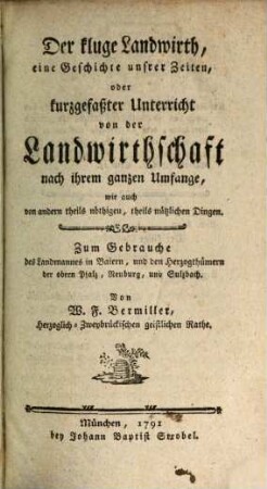 Der kluge Landwirth, eine Geschichte unsrer Zeiten, oder kurzgefaßter Unterricht von der Landwirthschaft nach ihrem ganzen Umfange, wie auch von andern theils nöthigen, theils nützlichen Dingen : Zum Gebrauch des Landmannes in Baiern, und den Herzogthümern der obern Pfalz, Neuburg und Sulzbach