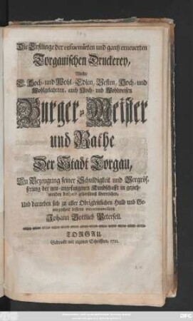 Die Erstlinge der reformirten und gantz erneuerten Torgauischen Druckerey, Wollte E. Hoch- und Wohl-Edlen, Vesten, Hoch- und Wohlgelahrten, auch Hoch- und Wohlweisen Burger- Meister und Rathe Der Stadt Torgau, Zu Bezeugung seiner Schuldigkeit und Vergrösserung der neu-angefangenen Kundschafft in geziehmenden Respect gehorsamst überreichen, ...