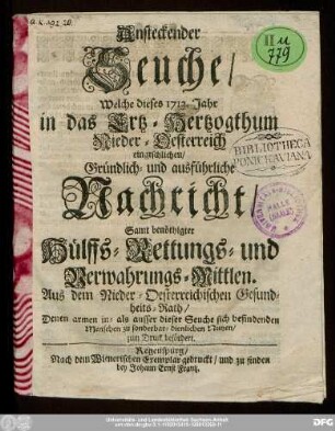 Ansteckender Seuche/ Welche dieses 1713. Jahr in das Ertz-Hertzogthum Nieder-Oesterreich eingeschlichen/ Gründlich- und ausführliche Nachricht/ Samt benöthigter Hülffs- Rettungs- und Verwahrungs-Mittlen. Aus dem Nieder-Oesterreichischen Gesundheits-Rath/ : Denen armen in- als ausser dieser Seuche sich befindenden Menschen zu sonderbar-dienlichen Nutzen/ zum Druck befördert.