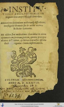 INSTITVTIONES ABSOLVTISSIMAE IN linguam Graecam per Nicolaum Clenardum. Annotationes in nominum uerborumque difficultates. Inuestigatio Thematis seu de uerbis anomalis. Ratio Syntaxeos. His additae sunt meditationes Graecanicae in artem Grammaticam, in eorum gratiam, qui uiua praeceptoris uoce destituuntur, et literas Graecas suo ipsi ductu di[scere] coguntur. Omnia eiusdem autoris
