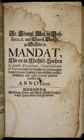 Sr. Königl. Maj. in Pohlen [et]c. [et]c. und Churfl. Durchl. zu Sachsen [et]c. Mandat, Wie es in Wechsel-Sachen in puncto Exceptionis, Compensationis & Solutionis wider die Wechsel-Briefe/ ingleichen wegen der unter Handels-Leuten beschehenen Anweisungen und assignationen gehalten werden soll : [So geschehen und geben zu Dreßden/ am 23. Dec./ 2. Jan. Anno 1699/1700.]