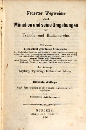 Neuester Wegweiser durch München und seine Umgebungen für Fremde und Einheimische : mit einem alphabetisch geordneten Verzeichniss der Königlichen Institute und Gebäude, aller stabilen Sehenswürdigkeiten, so wie der bemerkenswerthesten Privatanstalten, sowie den nöthigen stgatistischen und historischen Notizen; dann einem neuen Plane von München, einem Tableau der inneren Eintheilung des königlichen Hof- und National-Theaters und dem Grundriss der Residenz ; im Anhange: Augsburg, Regensburg, Innsbruck und Salzburg