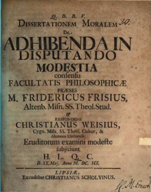 Dissertationem Moralem De Adhibenda In Disputando Modestia consensu Facultatis Philosophicae Praeses M. Fridericus Frisius ... & Respondens Christianus Weisius ... Eruditorum examini modeste subiiciunt H. L. Q. C. D. XX. Mai. Anno M.DC.XCI.