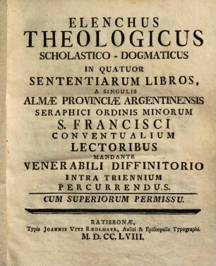 Elenchus Theologicus Scholastico-Dogmaticus In Quatuor Sententiarum Libros : A Singulis Almae Provinciae Argentinensis Seraphici Ordinis Minorum S. Francisci Conventualium Lectoribus Mandante Venerabili Diffinitorio Intra Triennium Percurrendus