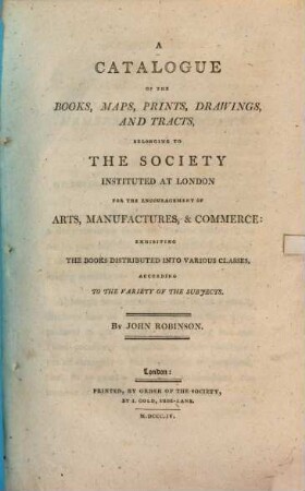 A catalogue of the books, maps, prints, drawings, and tracts, belonging to the Society instituted at London for the Encouragement of Arts, Manufactures, & Commerce. [1]