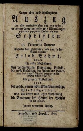 Kurzer aber doch hinlänglicher Auszug der aller merkwürdigsten und wichtigsten, in dreyen Hauptmaterien und Abtheilungen zusammen gezogenen Stellen aus den Schriften des in Ternario Sancto hocherleuchtet gewesenen, und nun in der Glorie seyenden Jakob Böhms : wovon die erste Abtheilung den verkündigten Untergang Babels, die große Bekehrung der Juden und Heiden, und das darauf folgende herrliche Reich Jesu Christi; die zweyte Abtheilung aber, die rechte, einem jeden Menschen nöthige, Wiedergeburt, und die dritte und letzte Abtheilung die Bereitung des Steins der Weisen in sich enthält