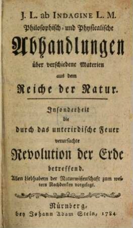J.L. ab Indagine L.M. Philosophisch- und Physicalische Abhandlungen über verschiedene Materien aus dem Reiche der Natur : Insonderheit die durch das unterirdische Feuer verursachte Revolution der Erde betreffend. Allen Liebhabern der Naturwißenschaft zum weitern Nachdenken vorgelegt