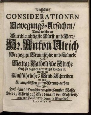 Vorstellung Der Considerationen Und Bewegungs-Ursachen/ Durch welche der ... Hr. Anton Ulrich Hertzog zu Braunschw: und Lüneb: In die Heilige Catholische Kirche Sich zu begeben veranlasset worden ist : Durch ein Außführliches Send-Schreiben An einen Evangelischen guten Freund gethan