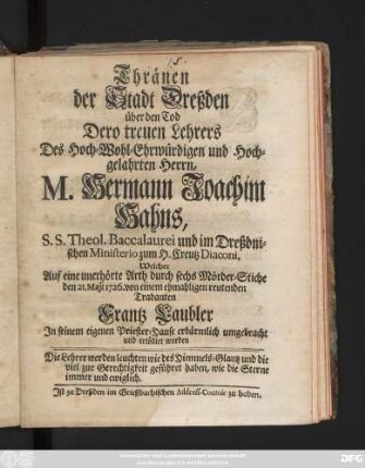Thränen der Stadt Dreßden über den Tod Dero treuen Lehrers Des Hoch-Wohl-Ehrwürdigen und Hoch-gelahrten Herrn, M. Hermann Joachim Hahns, S.S. Theol. Baccalaurei und im Dreßdnischen Ministerio zum H. Creutz Diaconi : Welcher Auf eine unerhörte Arth, durch sechs Mörder-Stiche, den 21. Maji 1726. von einem ehmahligen reutenden Trabanten, Frantz Laubler, In seinem eignen Priester-Hause erbärmlich umgebracht und ertödtet worden