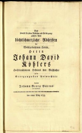 Das sowohl für jeden Redlichen als für die ganze gelehrte Welt höchstschmerzliche Absterben des Wohlgebohrnen Herrn, Herrn Johann David Köhlers Hochberühmten Lehrers der Geschichte auf der Georgaugustus Universität beweinet Johann Georg Bärens aus Copenhagen, den 10ten März 1755