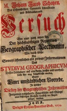 M. Johann Jacob Schatzen Versuch von einer gantz neuen Art der höchstnöthigen Repetition geographischer Lectionum : wie durch solche bey sowohl öffentlichen als privat-Informationen das studium geographicum dessen Liebhabern ... mag beygebracht werden ; samt einer umständlichen Vorrede, in welcher die bey der geographischen Information insgemein vorgehende Hauptfehler und Mängel einer behörigen Methode deutlich vor Augen geleget werden