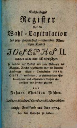 Vollständiges Register über die Wahl-Capitulation : des jetzo glorwürdigst-regierenden Römischen Kaysers Josephs II. welches nach dem Moserischen so derselbe auf Befehl und zum Gebrauch des Kayserl. Reichs-Hofraths über die Römisch-Kayserliche Wahl-Capitulation Francisci I. verfertiget, zu gleichmäßigen Gebrauch, wie auch allgemeinen Nutzen eingerichtet und heraus gegeben