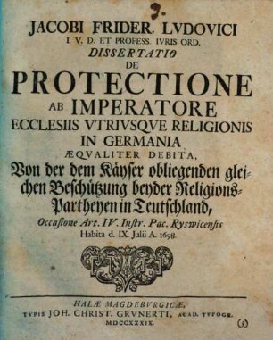 Jacobi Frider. Ludovici ... Diss. de protectione, ab imperatore ecclesiis utriusque religionis in Germania aequaliter debita, Von der dem Kayser obliegenden gleichen Beschützung beyder Religion-Partheyen in Teutschland : Occasione Art. IV. Instr. Pac. Ryswicensis ; habita ... 1698