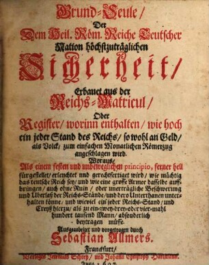 Grund-Seule der dem Heil. Röm. Reich Teutscher Nation höchstzuträglichen Sicherheit, erbauet aus der Reichs-Matricul, oder Register, worin enthalten, wie hoch ein jeder Stand des Reichs sowohl an Geld als Volck zum einfachen monatlichen Römerzug angeschlagen wird : Woraus, Als einem festen und unbeweglichen principio, ferner hell fürgestellet ... wird, wie mächtig das teutsche Reich sey ...