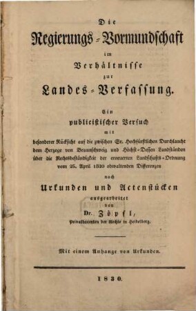 Die Regierungs-Vormundschaft im Verhältnisse zur Landes-Verfassung : ein publicistischer Versuch mit besonderer Rücksicht auf die zwischen Sr. Hochfürstlichen Durchlaucht dem Herzoge von Braunschweig und Höchst-Dessen Landständen über die Rechtsbeständigkeit der erneuerten Landschafts-Ordnung vom 25. April 1820 obwaltenden Differenzen nach Urkunden und Actenstücken : Mit einem Anhange von Urkunden