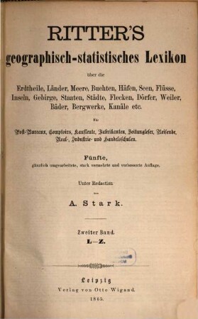 Ritter's geographisch-statistisches Lexikon über die Erdteile, Länder, Meere, Buchten, Häfen, Seen, Flüsse, Inseln, Gebirge, Staaten, Städte, Flecken, Dörfer, Weiler, Bäder, Bergwerke, Kanäle etc. : ein Nachschlagewerk über jeden geographischen Namen der Erde von irgendwelcher Bedeutung für den Weltverkehr, 2. L - Z