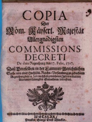 Copia Der Röm. Käyserl. Majestät Allergnädigsten Commissions-Decreti De dato Regenspurg den 17. Febr. 1707. Daß Deroselben in der Cammer-Gerichtlichen Sache von einer Hochlöbl. Reichs-Versamlung zu gedachtem Regenspurg den 23. Julii nechstabgewichenen Jahrs erstattete Allerunterthänigstes Gutachten betreffend
