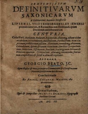 Sententiarum definitivarum Saxonicarum a celeberrimis Saxoniae dicasteriis Lipsensi, Wittenbergensi et Jenensi pronunciatarum & Rationibus tam Dubitandi, quam Decidendi corroboratarum Centuria : Casus Varii, Rationem Molarum, Popinarum, aliarumq[ue] aedium vicino nocibilium extruendarum, Rutabulorum, Patibulorum; Item, Captionum prohibitorum piscium, Fluminum, eorundemq[ue] ... Criminalium, aliarumq[ue] innumerum fere rerum complectens; & solide ac dilucide explicans ; Opus illustre & nunc primum ad summorum & Clarißimorum Virorum petitionem luci datum ; Cum Summariis