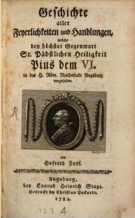 Geschichte aller Feyerlichkeiten und Handlungen, welche bey höchster Gegenwart Sr. Päbstlichen Heiligkeit Pius dem VI. in des H. Röm. Reichsstadt Augsburg vorgefallen
