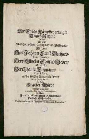 Der Pallas-Kämpffer erlangte Sieges-Ruhm: Welchen als Die Wohl-Ehren-Veste/ Vorachtbare und Wohlgelahrte Herren/ Herr Johann Ernst Gerhard/ Jena-Thuring. Herr Wilhelm Conrad Heden/ Altdorffin. Herr Daniel Titzmann/ Riga-Livon. auf der löblichen Universität Altdorff den 29. Junii/ An. 1683. die Hohe Magister-Würde rühmlich erlangeten