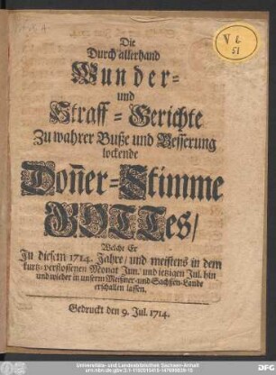 Die Durch allerhand Wunder- und Straff-Gerichte zu wahrer Buße und Besserung lockende Don[n]er-Stimme GOTTes/ Welche Er Jn diesem 1714. Jahre/ und meistens in dem kurtz-verflossenen Monat Jun. und ietzigen Jul. hin und wieder in unserm Meißner- und Sachßen-Lande erschallen lassen.