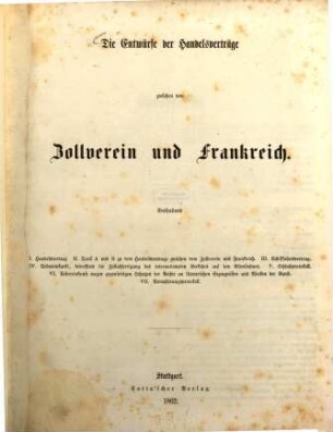Die Entwürfe der Handelsverträge zwischen dem Zollverein und Frankreich : Enthaltend I. Handelsvertrag. II. Tarif A und B zu dem Handelsvertrage zwischen dem Zollverein und Frankreich. III. Schifffahrtsvertrag. IV. Uebereinkunst , betreffend die Zollabfertigung des internationalen Verkehrs auf den Eichenbahnen. v. Schlußprotokoll. VI. Uebereinkunst wegen gegenseitigen Schutzes der Rechte an literarischen Erzeugnissen und Wecken der Kunst. VII. Paraphirungsprotokoll